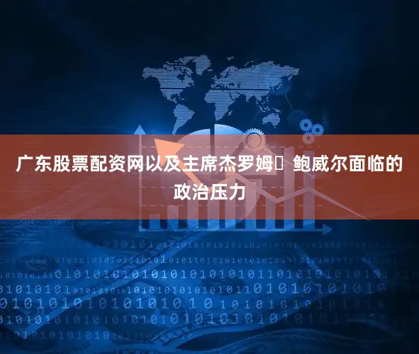 广东股票配资网以及主席杰罗姆・鲍威尔面临的政治压力