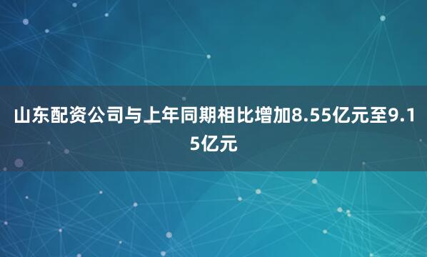 山东配资公司与上年同期相比增加8.55亿元至9.15亿元